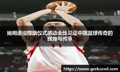 姚明退役降旗仪式感动全场见证中国篮球传奇的辉煌与传承